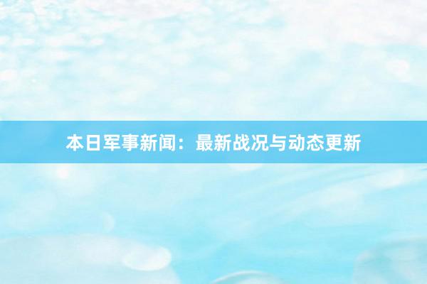 本日军事新闻：最新战况与动态更新
