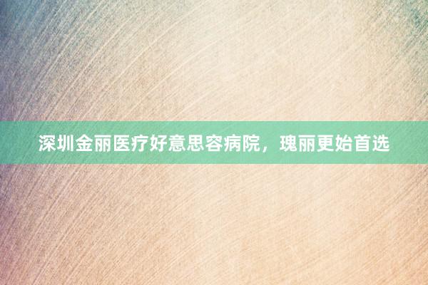 深圳金丽医疗好意思容病院，瑰丽更始首选