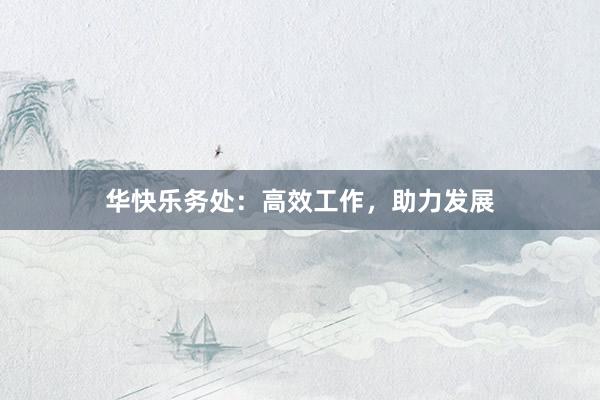 华快乐务处：高效工作，助力发展